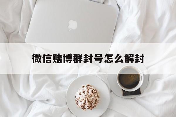 微信赌博群封号怎么解封（微信群里赌博会封号吗）