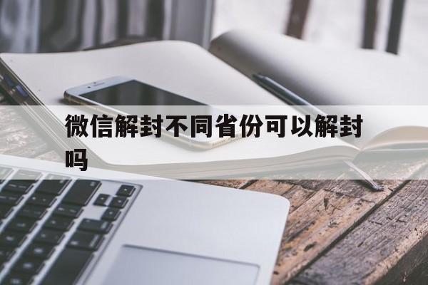 微信解封不同省份可以解封吗（微信解封有地区限制吗）