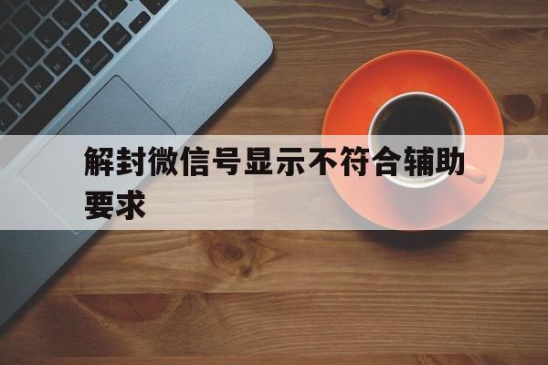 解封微信号显示不符合辅助要求（为什么微信辅助解封不符合要求）