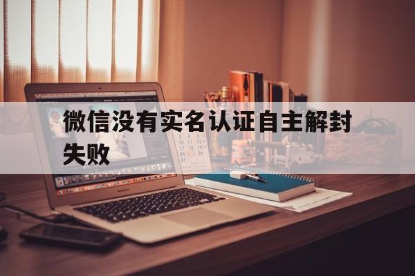 微信没有实名认证自主解封失败（微信实名认证无法解除）