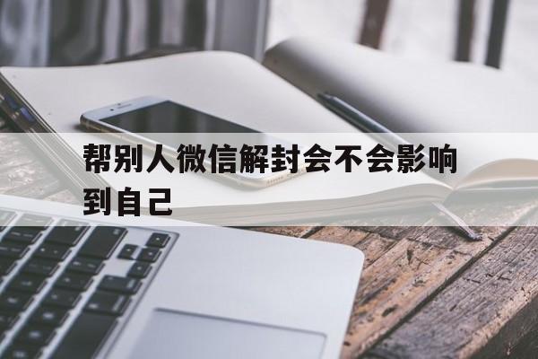 帮别人微信解封会不会影响到自己（帮别人解封微信会影响自己吗）