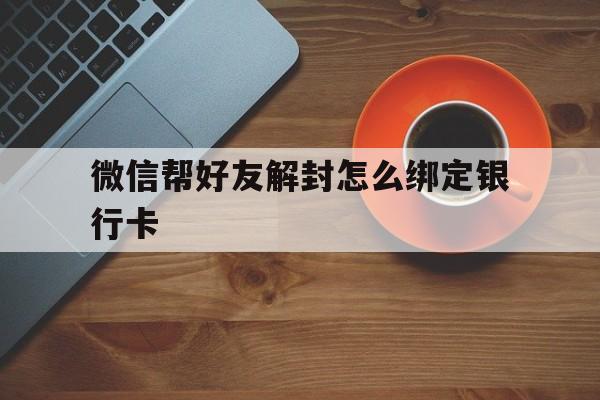 微信帮好友解封怎么绑定银行卡（微信解绑需要好友的银行卡吗）