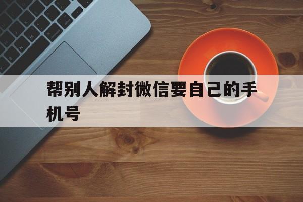 帮别人解封微信要自己的手机号（帮别人解封微信用手机号码?）