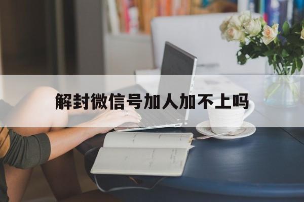 解封微信号加人加不上吗（刚解封的微信号可以加人吗）