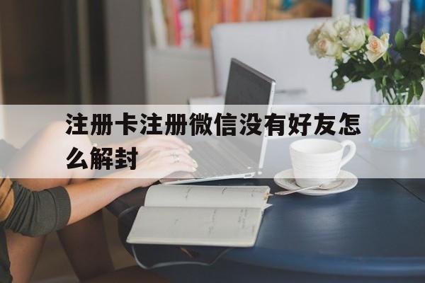 注册卡注册微信没有好友怎么解封（微信注册没有好友怎么办?）