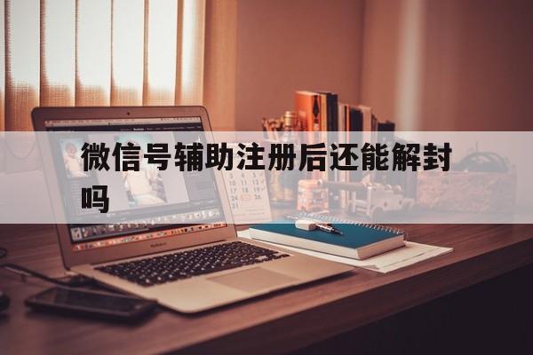 微信号辅助注册后还能解封吗，微信辅助注册了还能解封吗