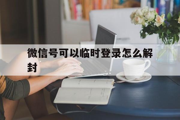 微信号可以临时登录怎么解封，微信是临时登录的如何解封号