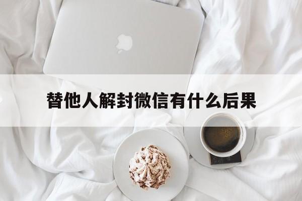 替他人解封微信有什么后果，替他人解封微信有影响吗