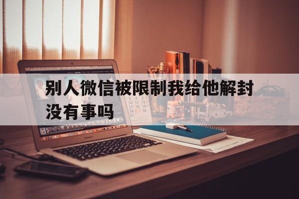 别人微信被限制我给他解封没有事吗，别人的微信封了可以帮她解吗