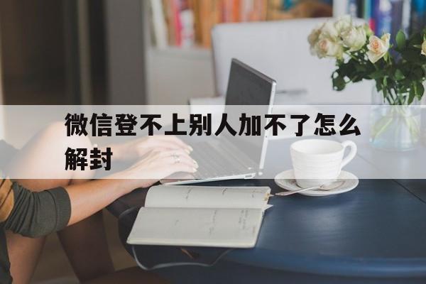 微信登不上别人加不了怎么解封，微信登不上去如何解封