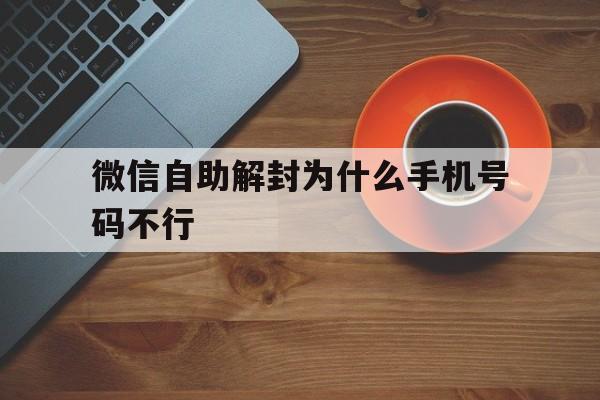 微信自助解封为什么手机号码不行，为什么微信解封手机号码都用不了