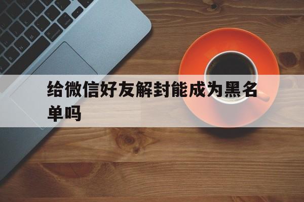 给微信好友解封能成为黑名单吗，微信封了好友都是黑名单吗