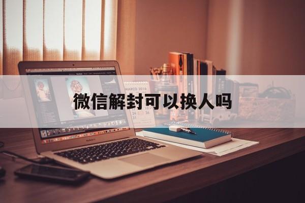 微信解封可以换人吗，微信怎么换解封人