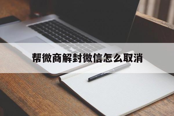 帮微商解封微信怎么取消，帮助商家解封微信