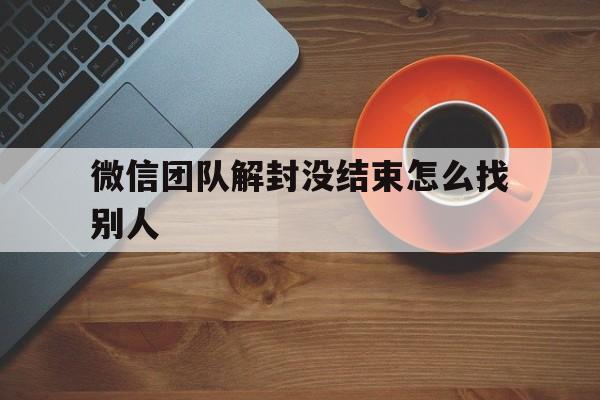 微信团队解封没结束怎么找别人，微信找人解封不了,有没有其它办法?