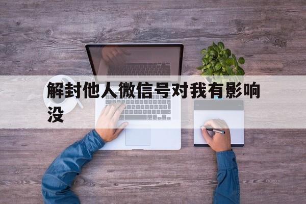 解封他人微信号对我有影响没，为他人解封微信号有什么后果