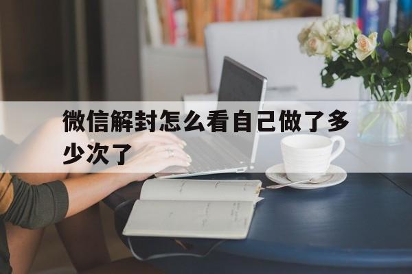 微信解封怎么看自己做了多少次了，微信解封怎么看自己做了几次