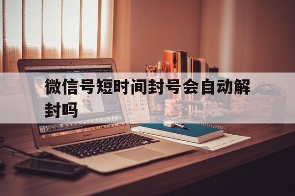 微信号短时间封号会自动解封吗，微信期限封号会自动解开吗?