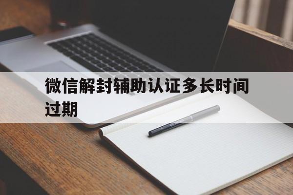 微信解封辅助认证多长时间过期，微信辅助解封什么时候过期