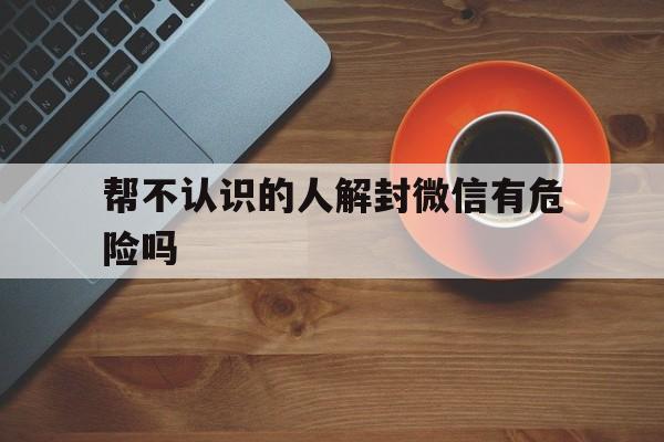 帮不认识的人解封微信有危险吗，微信已经找人解封为什么没效果