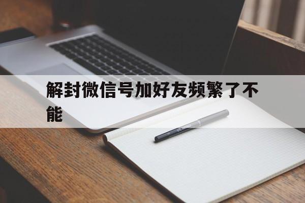 解封微信号加好友频繁了不能，微信加好友频繁解封后还可以继续加好友吗