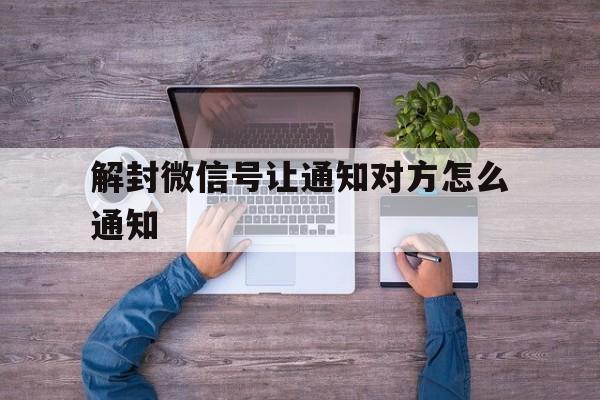 解封微信号让通知对方怎么通知，微信解封通知对方怎么弄