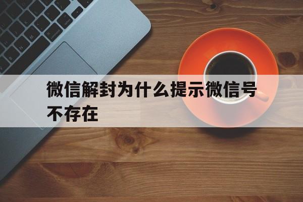 微信解封为什么提示微信号不存在，微信解封账号不存在