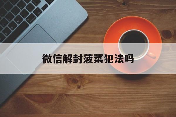 微信解封菠菜犯法吗，微信解封挣钱犯法吗