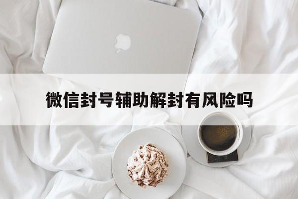 微信封号辅助解封有风险吗，微信辅助解封有风险么