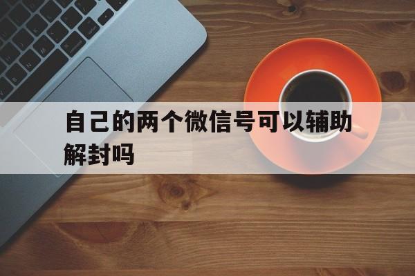 自己的两个微信号可以辅助解封吗，一个微信号可以帮别人辅助解封几次