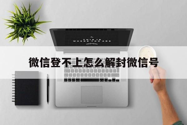 微信登不上怎么解封微信号，微信封号登不上去了怎么解封