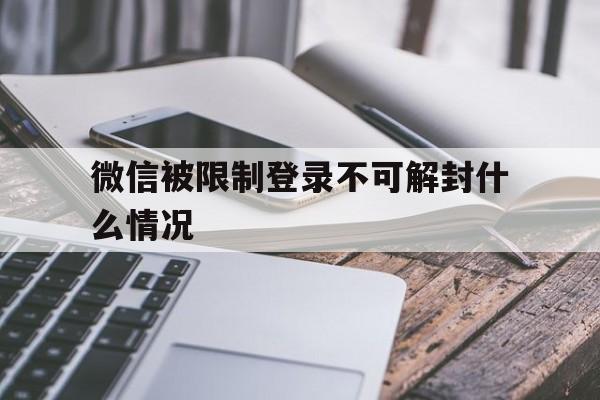 微信被限制登录不可解封什么情况，微信出现限制登录不可解封怎么办?