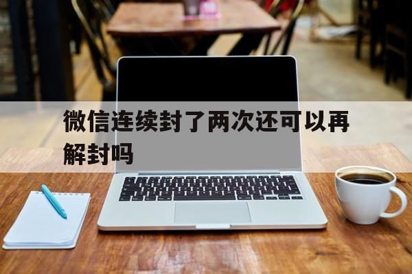 微信连续封了两次还可以再解封吗，微信封了一次解封了又封了一次怎么办