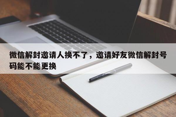 微信解封邀请人换不了，邀请好友微信解封号码能不能更换