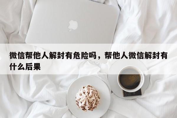 微信帮他人解封有危险吗，帮他人微信解封有什么后果