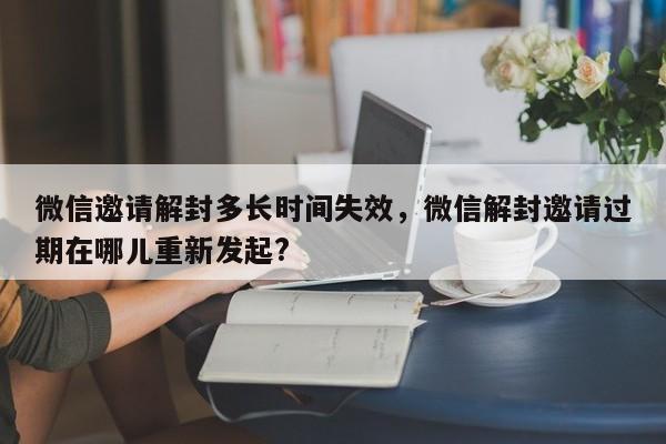 微信邀请解封多长时间失效，微信解封邀请过期在哪儿重新发起?