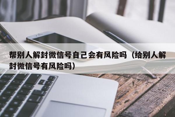 帮别人解封微信号自己会有风险吗（给别人解封微信号有风险吗）