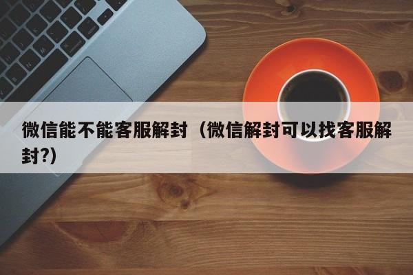 微信能不能客服解封（微信解封可以找客服解封?）