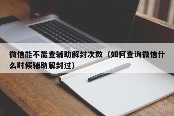 微信能不能查辅助解封次数（如何查询微信什么时候辅助解封过）