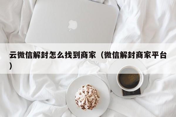 云微信解封怎么找到商家（微信解封商家平台）