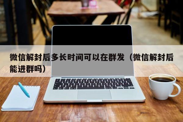 微信解封后多长时间可以在群发（微信解封后能进群吗）