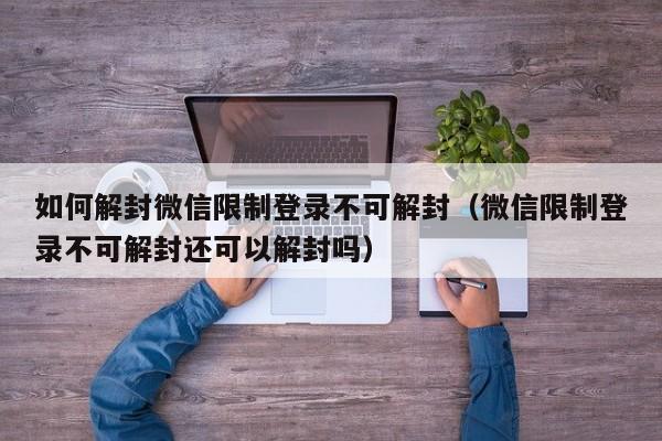 如何解封微信限制登录不可解封（微信限制登录不可解封还可以解封吗）