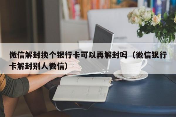 微信解封换个银行卡可以再解封吗（微信银行卡解封别人微信）