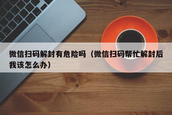 微信扫码解封有危险吗（微信扫码帮忙解封后我该怎么办）