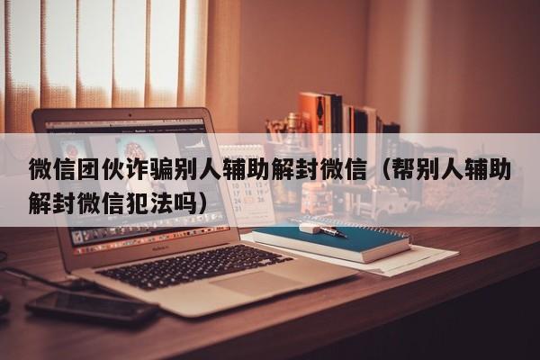 微信团伙诈骗别人辅助解封微信（帮别人辅助解封微信犯法吗）