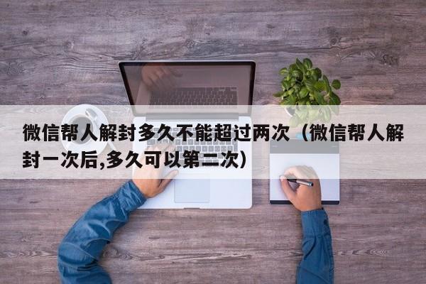 微信帮人解封多久不能超过两次（微信帮人解封一次后,多久可以第二次）