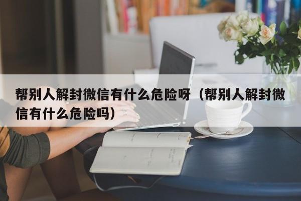 帮别人解封微信有什么危险呀（帮别人解封微信有什么危险吗）