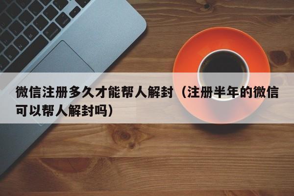 微信注册多久才能帮人解封（注册半年的微信可以帮人解封吗）