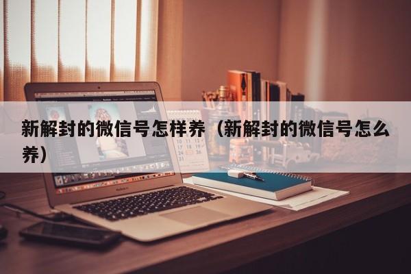 新解封的微信号怎样养（新解封的微信号怎么养）