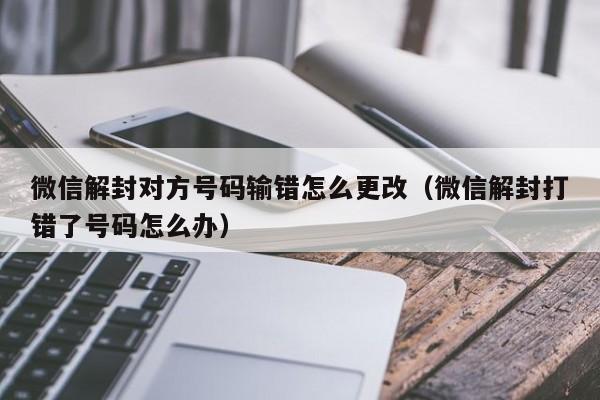 微信解封对方号码输错怎么更改（微信解封打错了号码怎么办）